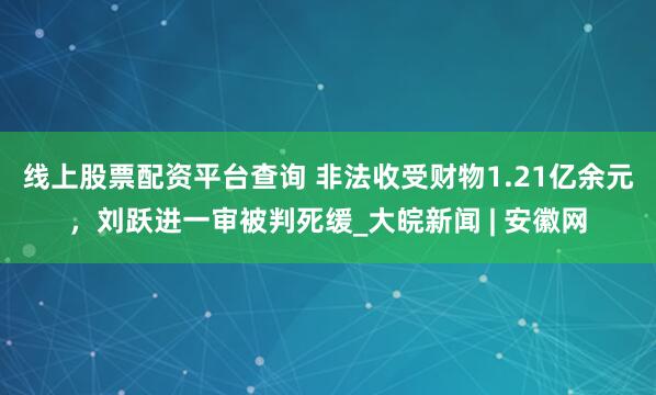 线上股票配资平台查询 非法收受财物1.21亿余元，刘跃进一审被判死缓_大皖新闻 | 安徽网