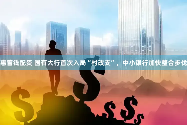 惠管钱配资 国有大行首次入局“村改支”，中小银行加快整合步伐