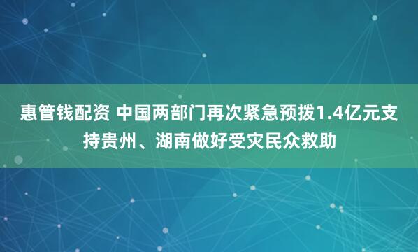 惠管钱配资 中国两部门再次紧急预拨1.4亿元支持贵州、湖南做好受灾民众救助