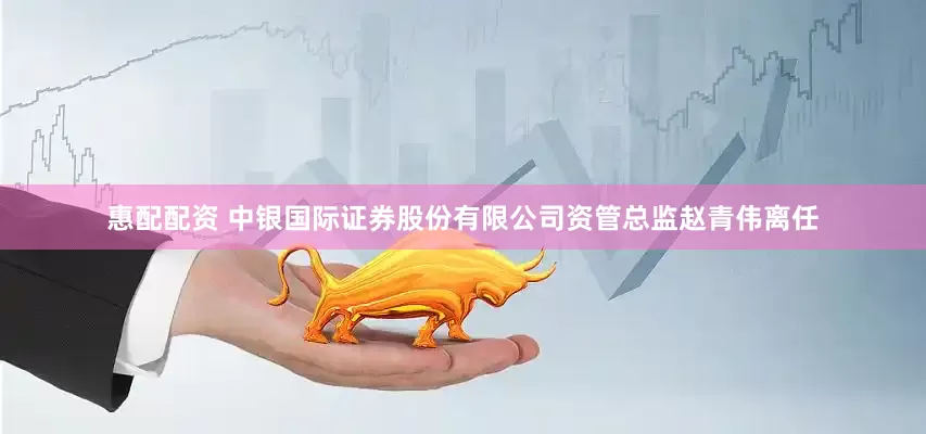 惠配配资 中银国际证券股份有限公司资管总监赵青伟离任