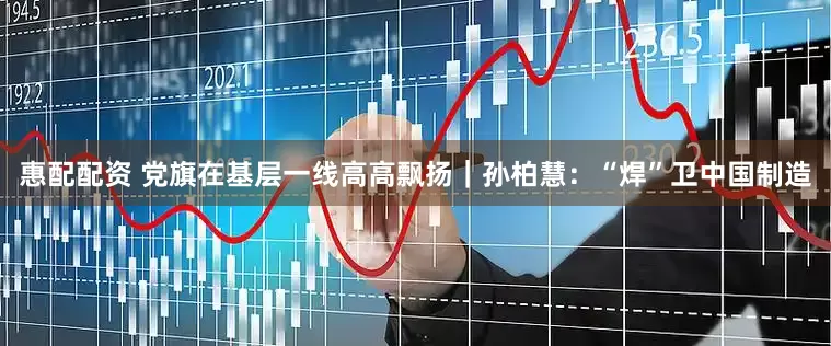 惠配配资 党旗在基层一线高高飘扬｜孙柏慧：“焊”卫中国制造