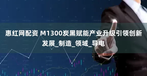 惠红网配资 M1300炭黑赋能产业升级引领创新发展_制造_领域_导电