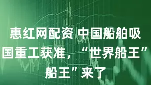 惠红网配资 中国船舶吸并中国重工获准，“世界船王”来了