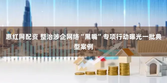 惠红网配资 整治涉企网络“黑嘴”专项行动曝光一批典型案例