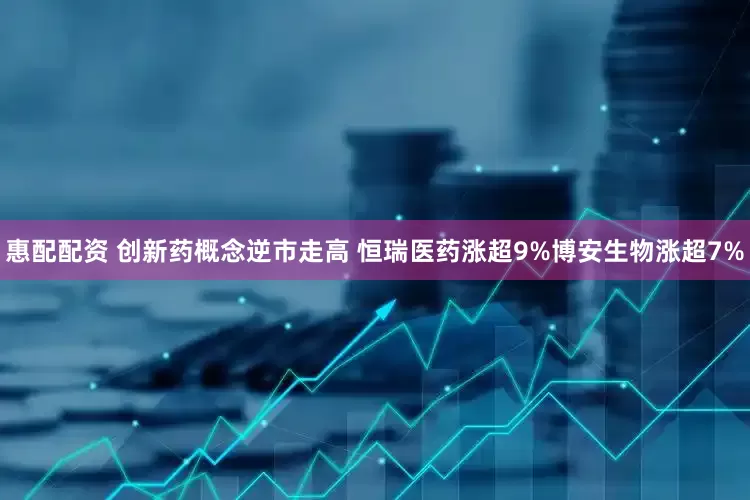 惠配配资 创新药概念逆市走高 恒瑞医药涨超9%博安生物涨超7%