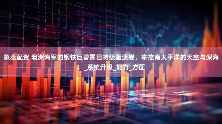 象泰配资 澳洲海军的钢铁巨兽霍巴特级驱逐舰，掌控南太平洋的天空与深海！_系统升级_能力_方面