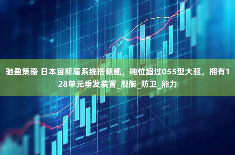 驰盈策略 日本宙斯盾系统搭载舰，吨位超过055型大驱，拥有128单元垂发装置_舰艇_防卫_能力