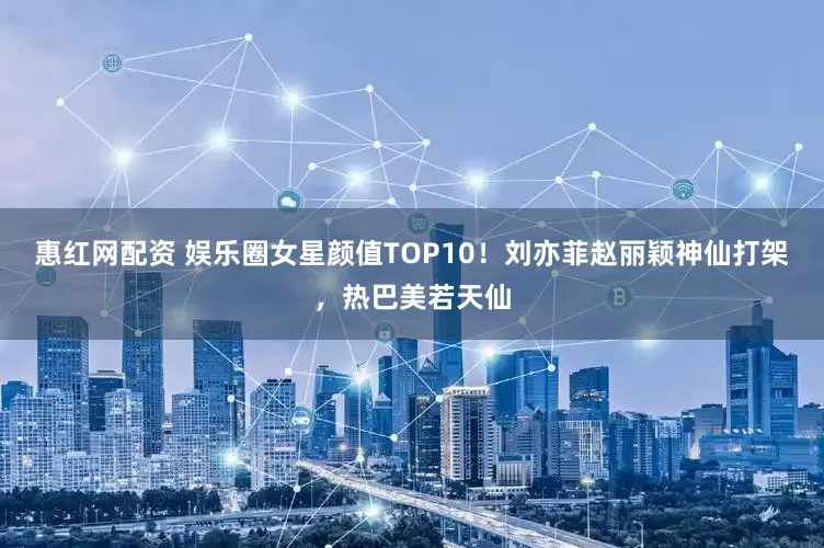 惠红网配资 娱乐圈女星颜值TOP10！刘亦菲赵丽颖神仙打架，热巴美若天仙
