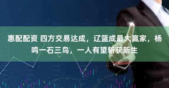 惠配配资 四方交易达成，辽篮成最大赢家，杨鸣一石三鸟，一人有望斩获新生