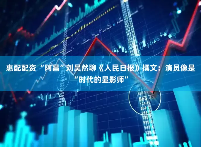 惠配配资 “阿昌”刘昊然聊《人民日报》撰文：演员像是“时代的显影师”