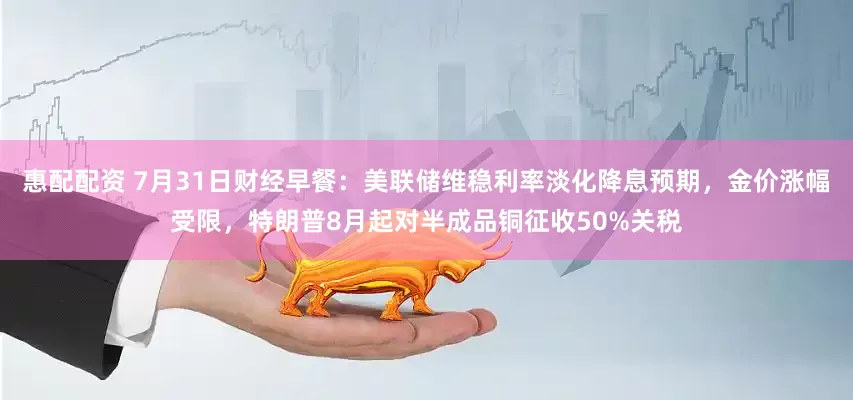 惠配配资 7月31日财经早餐：美联储维稳利率淡化降息预期，金价涨幅受限，特朗普8月起对半成品铜征收50%关税