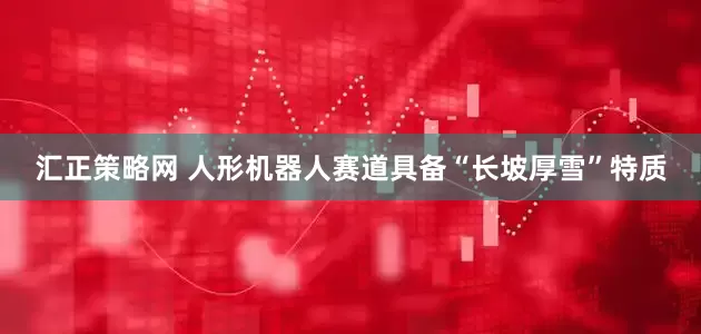 汇正策略网 人形机器人赛道具备“长坡厚雪”特质