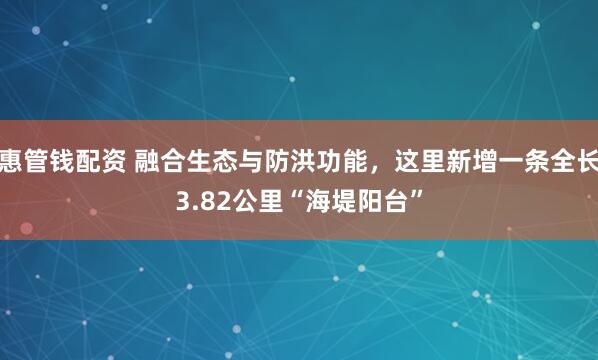 惠管钱配资 融合生态与防洪功能，这里新增一条全长3.82公里“海堤阳台”