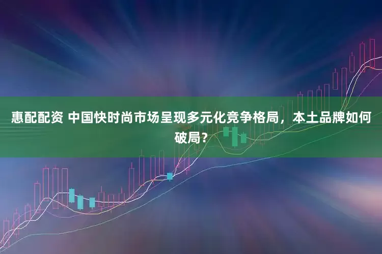 惠配配资 中国快时尚市场呈现多元化竞争格局，本土品牌如何破局？