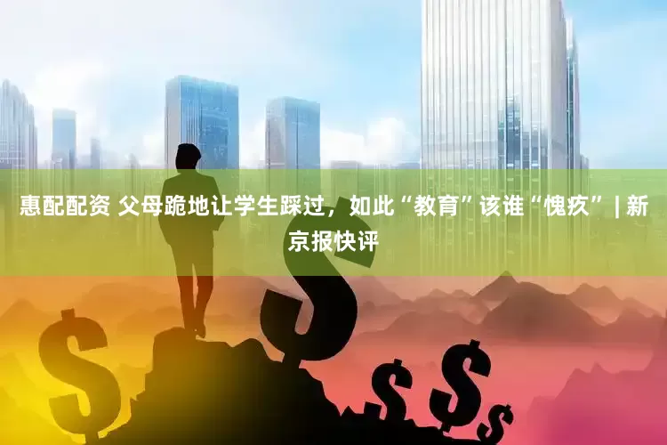 惠配配资 父母跪地让学生踩过，如此“教育”该谁“愧疚” | 新京报快评
