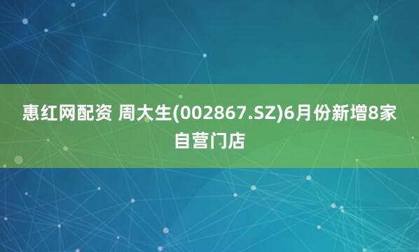 惠红网配资 周大生(002867.SZ)6月份新增8家自营门店