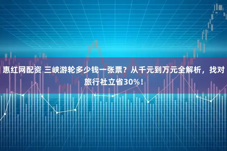 惠红网配资 三峡游轮多少钱一张票?从千元到万元全解析,找对旅行社立省30%!