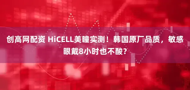 创高网配资 HiCELL美瞳实测！韩国原厂品质，敏感眼戴8小时也不酸？