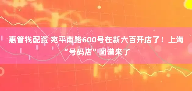 惠管钱配资 宛平南路600号在新六百开店了！上海“号码店”图谱来了
