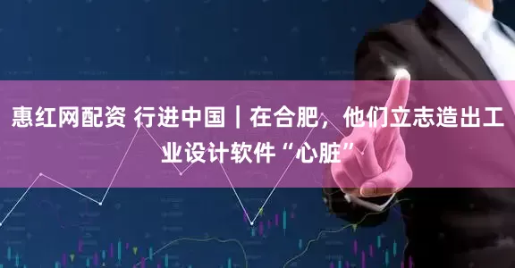 惠红网配资 行进中国｜在合肥，他们立志造出工业设计软件“心脏”